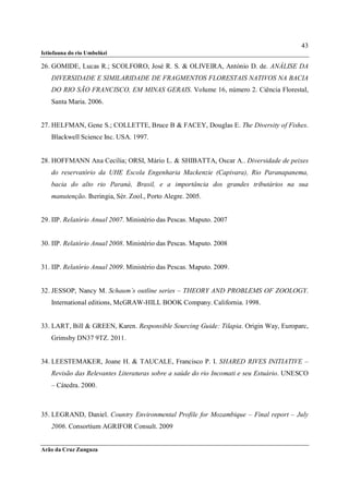 43
Ictiofauna do rio Umbelúzi

26. GOMIDE, Lucas R.; SCOLFORO, José R. S. & OLIVEIRA, António D. de. ANÁLISE DA
    DIVERSIDADE E SIMILARIDADE DE FRAGMENTOS FLORESTAIS NATIVOS NA BACIA
    DO RIO SÃO FRANCISCO, EM MINAS GERAIS. Volume 16, número 2. Ciência Florestal,
    Santa Maria. 2006.


27. HELFMAN, Gene S.; COLLETTE, Bruce B & FACEY, Douglas E. The Diversity of Fishes.
    Blackwell Science Inc. USA. 1997.


28. HOFFMANN Ana Cecília; ORSI, Mário L. & SHIBATTA, Oscar A.. Diversidade de peixes
    do reservatório da UHE Escola Engenharia Mackenzie (Capivara), Rio Paranapanema,
    bacia do alto rio Paraná, Brasil, e a importância dos grandes tributários na sua
    manutenção. Iheringia, Sér. Zool., Porto Alegre. 2005.


29. IIP. Relatório Anual 2007. Ministério das Pescas. Maputo. 2007


30. IIP. Relatório Anual 2008. Ministério das Pescas. Maputo. 2008


31. IIP. Relatório Anual 2009. Ministério das Pescas. Maputo. 2009.


32. JESSOP, Nancy M. Schaum´s outline series – THEORY AND PROBLEMS OF ZOOLOGY.
    International editions, McGRAW-HILL BOOK Company. California. 1998.


33. LART, Bill & GREEN, Karen. Responsible Sourcing Guide: Tilapia. Origin Way, Europarc,
    Grimsby DN37 9TZ. 2011.


34. LEESTEMAKER, Joane H. & TAUCALE, Francisco P. I. SHARED RIVES INITIATIVE –
    Revisão das Relevantes Literaturas sobre a saúde do rio Incomati e seu Estuário. UNESCO
    – Cátedra. 2000.



35. LEGRAND, Daniel. Country Environmental Profile for Mozambique – Final report – July
    2006. Consortium AGRIFOR Consult. 2009


Arão da Cruz Zunguza
 