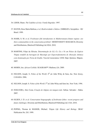 44
Ictiofauna do rio Umbelúzi




36. LIDER, Shane. The Catfishes of Asia: Family Bagridae. 1997.


37. MATOS, Rosa Maria Barbosa, et al. Biodiversidade e Índices. EMBRAPA. Seropédica – RJ/
    Brasil. 1999.


38. MARR, S. M. et al. Freshwater fish introductions in Mediterranean-climate regions: are
    there commonalities in the conservation problem?. BIODIVERSITY RESEARCH, Diversity
    and Distributions, Blackwell Publishing Ltd. RSA. 2010.


39. MARTINS, Filipe da Silveira. Determinação de Cd, Cr, Cu e Ni em Peixes da Espécie
    Tilapia rendalli da barragem de Massingir por Espectrofotometria de Absorção Atómica
    com Atomização por Forno de Grafite. Tese de Licenciatura. UEM- Dept. Química. Maputo.
    2007.


40. MORIN, Jon. African Cichlids. SEAGRAM™. Madison, GA. 2009.


41. NELSON, Joseph. S. Fishes of the World. 4th ed. John Wiley & Sons, Inc. New Jersey,
    CANADA. 2006.


42. NELSON, Joseph. S. Fishes of the World. 3 rd ed. John Wiley and Sons Inc. New York. 1994.


43. NOGUEIRA, Alex Costa. Criação de tilápias em tanques-rede. Sebrae. Salvador – Bahia.
    2007.


44. OLDEN, J. D. et al. Conservation biogeography of freshwater fishes: recent progress and
    future challenges. Diversity and Distributions, Blackwell Publishing Ltd. USA. 2010.


45. POPMA, Thomas & MASSER, Michael. Tilapia Life History and Biology. SRAC
    Publication No. 283. 1999.




Arão da Cruz Zunguza
 