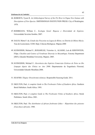 45
Ictiofauna do rio Umbelúzi

46. ROBERTS, Tyson R. An Ichthyological Survey of the Fly River in Papua New Guinea with
    Descriptions of New Species. SMITHSONIAN INSTITUTION PRESS. City of Washington.
    1978.


47. RODRIGUES, William C.. Ecologia Geral: Riqueza e Diversidade de Espécies.
    Universidade Severino Sombra. 2007.


48. SALES, Marta F. de. Estudo das Pescarias na Lagoa de Bilene, no Distrito de Bilene-Macia.
    Tese de Licenciatura. UEM- Dept. Ciências Biológicas. Maputo.2000


49. SCHNEIDER, Michael F., BURAMUGE, Victorino A., ALIASSE, Luís & SERFONTEIN,
    Filipa. Checklist and Centres of Vertebrate Diversity in Mozambique. Forestry Department
    (DEF), Eduardo Mondlane University, Maputo. 2005.


50. SCHNEIDER, Michael F.. Ocorrência das Espécies Comerciais Exóticas de Peixe no Rio
    Limpopo depois das Cheias no Ano 2000. Departamento de Engenharia Florestal,
    Universidade Eduardo Mondlane.2008.



51. SEAFISH. Tilapia: Oreochromis niloticus. Responsible Sourcing Guide. 2011.


52. SKELTON, Paul. A complete Guide to The Freshwater Fishes of Southern Africa. Southern
    Book Publishers. South Africa. 1993.


53. SKELTON, Paul. A complete Guide to The Freshwater Fishes of Southern Africa. Struik
    Publishers. South Africa. 2001.


54. SKELTON, Paul. The distribution of african freshwater fishes – Répartition des poissons
    d'eau douce africains. 1988.




Arão da Cruz Zunguza
 