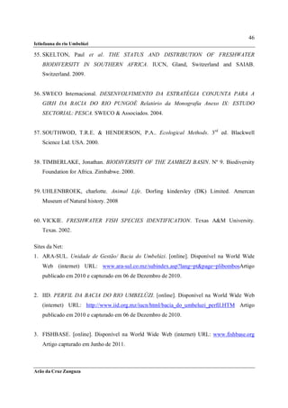 46
Ictiofauna do rio Umbelúzi

55. SKELTON, Paul et al. THE STATUS AND DISTRIBUTION OF FRESHWATER
    BIODIVERSITY IN SOUTHERN AFRICA. IUCN, Gland, Switzerland and SAIAB.
    Switzerland. 2009.


56. SWECO Internacional. DESENVOLVIMENTO DA ESTRATÉGIA CONJUNTA PARA A
    GIRH DA BACIA DO RIO PUNGOÉ Relatório da Monografia Anexo IX: ESTUDO
    SECTORIAL: PESCA. SWECO & Associados. 2004.


57. SOUTHWOD, T.R.E. & HENDERSON, P.A.. Ecological Methods. 3rd ed. Blackwell
    Science Ltd. USA. 2000.


58. TIMBERLAKE, Jonathan. BIODIVERSITY OF THE ZAMBEZI BASIN. Nº 9. Biodiversity
    Foundation for Africa. Zimbabwe. 2000.


59. UHLENBROEK, charlotte. Animal Life. Dorling kindersley (DK) Limited. Amercan
    Museum of Natural history. 2008


60. VICKIE. FRESHWATER FISH SPECIES IDENTIFICATION. Texas A&M University.
    Texas. 2002.

Sites da Net:
1. ARA-SUL. Unidade de Gestão/ Bacia do Umbelúzi. [online]. Disponível na World Wide
    Web (internet) URL: www.ara-sul.co.mz/subindex.asp?lang=pt&page=plibombosArtigo
    publicado em 2010 e capturado em 06 de Dezembro de 2010.


2. IID. PERFIL DA BACIA DO RIO UMBELÚZI. [online]. Disponível na World Wide Web
    (internet) URL: http://www.iid.org.mz/iucn/html/bacia_do_umbeluzi_perfil.HTM Artigo
    publicado em 2010 e capturado em 06 de Dezembro de 2010.


3. FISHBASE. [online]. Disponível na World Wide Web (internet) URL: www.fishbase.org
    Artigo capturado em Junho de 2011.



Arão da Cruz Zunguza
 