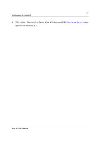 47
Ictiofauna do rio Umbelúzi



4. FAO. [online]. Disponível na World Wide Web (internet) URL: http://www.fao.org Artigo
    capturado em Junho de 2011.




Arão da Cruz Zunguza
 