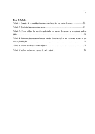 iv



Lista de Tabelas
Tabela 1: Espécies de peixes identificadas no rio Umbelúzi por centro de pesca……...............20

Tabela 2: Dominância por centro de pesca……………………………………….......................23

Tabela 3: Pesos médios das espécies colectadas por centro de pesca e o seu desvio padrão
(Sd)………………………………………………………………...……………………………..23

Tabela 4: Comparação dos comprimentos médios de cada espécie por centro de pesca e o seu
desvio padrão (Sd)……………………………………………………………………………….26

Tabela 5: Malhas usadas por centro de pesca…………………………………………………….30

Tabela 6: Malhas usadas para captura de cada espécie                                           31
 