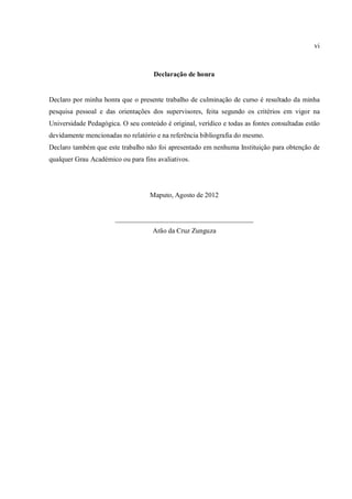 vi



                                     Declaração de honra


Declaro por minha honra que o presente trabalho de culminação de curso é resultado da minha
pesquisa pessoal e das orientações dos supervisores, feita segundo os critérios em vigor na
Universidade Pedagógica. O seu conteúdo é original, verídico e todas as fontes consultadas estão
devidamente mencionadas no relatório e na referência bibliografia do mesmo.
Declaro também que este trabalho não foi apresentado em nenhuma Instituição para obtenção de
qualquer Grau Académico ou para fins avaliativos.




                                   Maputo, Agosto de 2012


                       ________________________________________
                                    Arão da Cruz Zunguza
 
