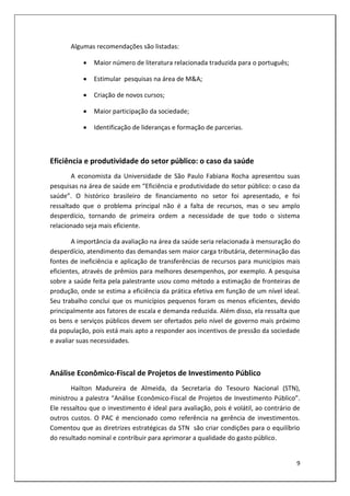 Algumas recomendações são listadas:

              Maior número de literatura relacionada traduzida para o português;

              Estimular pesquisas na área de M&A;

              Criação de novos cursos;

              Maior participação da sociedade;

              Identificação de lideranças e formação de parcerias.



Eficiência e produtividade do setor público: o caso da saúde
        A economista da Universidade de São Paulo Fabiana Rocha apresentou suas
pesquisas na área de saúde em “Eficiência e produtividade do setor público: o caso da
saúde”. O histórico brasileiro de financiamento no setor foi apresentado, e foi
ressaltado que o problema principal não é a falta de recursos, mas o seu amplo
desperdício, tornando de primeira ordem a necessidade de que todo o sistema
relacionado seja mais eficiente.

        A importância da avaliação na área da saúde seria relacionada à mensuração do
desperdício, atendimento das demandas sem maior carga tributária, determinação das
fontes de ineficiência e aplicação de transferências de recursos para municípios mais
eficientes, através de prêmios para melhores desempenhos, por exemplo. A pesquisa
sobre a saúde feita pela palestrante usou como método a estimação de fronteiras de
produção, onde se estima a eficiência da prática efetiva em função de um nível ideal.
Seu trabalho conclui que os municípios pequenos foram os menos eficientes, devido
principalmente aos fatores de escala e demanda reduzida. Além disso, ela ressalta que
os bens e serviços públicos devem ser ofertados pelo nível de governo mais próximo
da população, pois está mais apto a responder aos incentivos de pressão da sociedade
e avaliar suas necessidades.



Análise Econômico-Fiscal de Projetos de Investimento Público
        Hailton Madureira de Almeida, da Secretaria do Tesouro Nacional (STN),
ministrou a palestra “Análise Econômico-Fiscal de Projetos de Investimento Público”.
Ele ressaltou que o investimento é ideal para avaliação, pois é volátil, ao contrário de
outros custos. O PAC é mencionado como referência na gerência de investimentos.
Comentou que as diretrizes estratégicas da STN são criar condições para o equilíbrio
do resultado nominal e contribuir para aprimorar a qualidade do gasto público.


                                                                                      9
 