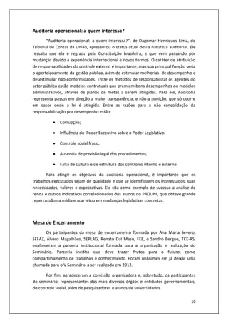 Auditoria operacional: a quem interessa?
        “Auditoria operacional: a quem interessa?”, de Dagomar Henriques Lima, do
Tribunal de Contas da União, apresentou o status atual dessa natureza auditorial. Ele
ressalta que ela é regrada pela Constituição brasileira, e que vem passando por
mudanças devido à experiência internacional e novos termos. O caráter de atribuição
de responsabilidades do controle externo é importante, mas sua principal função seria
o aperfeiçoamento da gestão pública, além de estimular melhorias de desempenho e
desestimular não-conformidades. Entre os métodos de responsabilizar os agentes do
setor público estão modelos contratuais que premiem bons desempenhos ou modelos
administrativos, através de planos de metas a serem atingidas. Para ele, Auditoria
representa passos em direção a maior transparência, e não a punição, que só ocorre
em casos onde a lei é atingida. Entre as razões para a não consolidação da
responsabilização por desempenho estão:

             Corrupção;

             Influência do Poder Executivo sobre o Poder Legislativo;

             Controle social fraco;

             Ausência de previsão legal dos procedimentos;

             Falta de cultura e de estrutura dos controles interno e externo.

       Para atingir os objetivos da auditoria operacional, é importante que os
trabalhos executados sejam de qualidade e que se identifiquem os interessados, suas
necessidades, valores e expectativas. Ele cita como exemplo de sucesso a análise de
renda e outros indicativos correlacionados dos alunos do PROUNI, que obteve grande
repercussão na mídia e acarretou em mudanças legislativas concretas.



Mesa de Encerramento
       Os participantes da mesa de encerramento formada por Ana Maria Severo,
SEFAZ, Álvaro Magalhães, SEPLAG, Renato Dal Maso, FEE, e Sandro Bergue, TCE-RS,
enalteceram a parceria institucional formada para a organização e realização do
Seminário. Parceria inédita que deve trazer frutos para o futuro, como
compartilhamento de trabalhos e conhecimento. Foram unânimes em já deixar uma
chamada para o V Seminário a ser realizado em 2012.

       Por fim, agradeceram a comissão organizadora e, sobretudo, os participantes
do seminário, representantes dos mais diversos órgãos e entidades governamentais,
do controle social, além de pesquisadores e alunos de universidades.

                                                                                  10
 