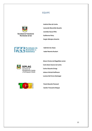 EQUIPE



                           Andréa Silva da Cunha

                           Leonardo Maranhão Busatto

                           Leonidas Xausa Filho
Secretaria da Fazenda do
   Rio Grande do Sul       Guilherme Petry

                           Sergio Ubirajara Amorim




                            Gabriele dos Anjos

                            Isabel Noemia Ruckert




                           Alvaro Pontes de Magalhães Junior

                           Carla Giane Soares da Cunha

                           Carlos Eduardo Grings

                           Juliana Feliciati Hoffmann

                           Luciana Dal Forno Gianluppi




                           Paulo Eduardo Panassol

                           Sandro Trescastro Bergue




                                                               12
 