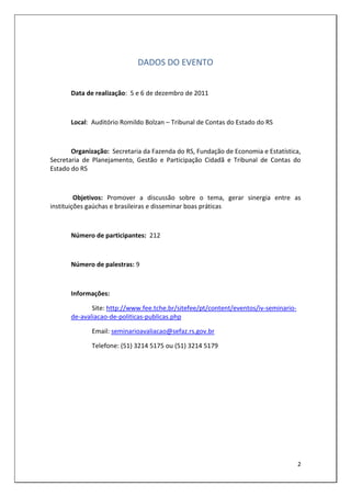 DADOS DO EVENTO


      Data de realização: 5 e 6 de dezembro de 2011



      Local: Auditório Romildo Bolzan – Tribunal de Contas do Estado do RS



       Organização: Secretaria da Fazenda do RS, Fundação de Economia e Estatística,
Secretaria de Planejamento, Gestão e Participação Cidadã e Tribunal de Contas do
Estado do RS



         Objetivos: Promover a discussão sobre o tema, gerar sinergia entre as
instituições gaúchas e brasileiras e disseminar boas práticas



      Número de participantes: 212



      Número de palestras: 9



      Informações:

             Site: http://www.fee.tche.br/sitefee/pt/content/eventos/iv-seminario-
      de-avaliacao-de-politicas-publicas.php

             Email: seminarioavaliacao@sefaz.rs.gov.br

             Telefone: (51) 3214 5175 ou (51) 3214 5179




                                                                                     2
 