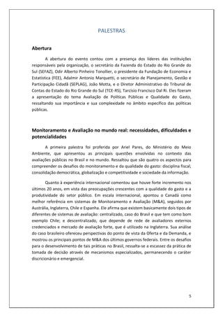 PALESTRAS

Abertura
        A abertura do evento contou com a presença dos líderes das instituições
responsáveis pela organização, o secretário da Fazenda do Estado do Rio Grande do
Sul (SEFAZ), Odir Alberto Pinheiro Tonollier, o presidente da Fundação de Economia e
Estatística (FEE), Adalmir Antonio Marquetti, o secretário de Planejamento, Gestão e
Participação Cidadã (SEPLAG), João Motta, e o Diretor Administrativo do Tribunal de
Contas do Estado do Rio Grande do Sul (TCE-RS), Tarcísio Francisco Dal Ri. Eles fizeram
a apresentação do tema Avaliação de Políticas Públicas e Qualidade do Gasto,
ressaltando sua importância e sua complexidade no âmbito específico das políticas
públicas.



Monitoramento e Avaliação no mundo real: necessidades, dificuldades e
potencialidades
       A primeira palestra foi proferida por Ariel Pares, do Ministério do Meio
Ambiente, que apresentou as principais questões envolvidas no contexto das
avaliações públicas no Brasil e no mundo. Ressaltou que são quatro os aspectos para
compreender os desafios do monitoramento e da qualidade do gasto: disciplina fiscal,
consolidação democrática, globalização e competitividade e sociedade da informação.

        Quanto à experiência internacional comentou que houve forte incremento nos
últimos 20 anos, em vista das preocupações crescentes com a qualidade do gasto e a
produtividade do setor público. Em escala internacional, apontou o Canadá como
melhor referência em sistemas de Monitoramento e Avaliação (M&A), seguidos por
Austrália, Inglaterra, Chile e Espanha. Ele afirma que existem basicamente dois tipos de
diferentes de sistemas de avaliação: centralizado, caso do Brasil e que tem como bom
exemplo Chile; e descentralizado, que depende de rede de avaliadores externos
credenciados e mercado de avaliação forte, que é utilizado na Inglaterra. Sua análise
do caso brasileiro ofereceu perspectivas do ponto de vista da Oferta e da Demanda, e
mostrou os principais pontos de M&A dos últimos governos federais. Entre os desafios
para o desenvolvimento de tais práticas no Brasil, ressalta-se a escassez da prática de
tomada de decisão através de mecanismos especializados, permanecendo o caráter
discricionário e emergencial.




                                                                                      5
 