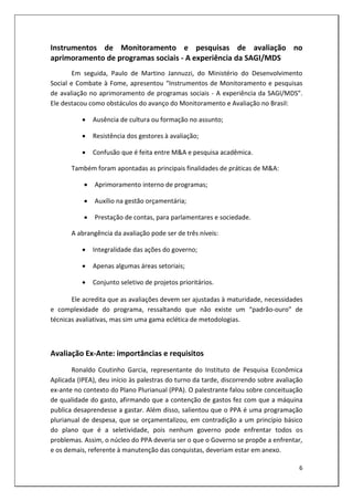 Instrumentos de Monitoramento e pesquisas de avaliação no
aprimoramento de programas sociais - A experiência da SAGI/MDS
        Em seguida, Paulo de Martino Jannuzzi, do Ministério do Desenvolvimento
Social e Combate à Fome, apresentou “Instrumentos de Monitoramento e pesquisas
de avaliação no aprimoramento de programas sociais - A experiência da SAGI/MDS”.
Ele destacou como obstáculos do avanço do Monitoramento e Avaliação no Brasil:

              Ausência de cultura ou formação no assunto;

              Resistência dos gestores à avaliação;

              Confusão que é feita entre M&A e pesquisa acadêmica.

       Também foram apontadas as principais finalidades de práticas de M&A:

              Aprimoramento interno de programas;

              Auxílio na gestão orçamentária;

              Prestação de contas, para parlamentares e sociedade.

       A abrangência da avaliação pode ser de três níveis:

              Integralidade das ações do governo;

              Apenas algumas áreas setoriais;

              Conjunto seletivo de projetos prioritários.

       Ele acredita que as avaliações devem ser ajustadas à maturidade, necessidades
e complexidade do programa, ressaltando que não existe um “padrão-ouro” de
técnicas avaliativas, mas sim uma gama eclética de metodologias.



Avaliação Ex-Ante: importâncias e requisitos
       Ronaldo Coutinho Garcia, representante do Instituto de Pesquisa Econômica
Aplicada (IPEA), deu início às palestras do turno da tarde, discorrendo sobre avaliação
ex-ante no contexto do Plano Plurianual (PPA). O palestrante falou sobre conceituação
de qualidade do gasto, afirmando que a contenção de gastos fez com que a máquina
publica desaprendesse a gastar. Além disso, salientou que o PPA é uma programação
plurianual de despesa, que se orçamentalizou, em contradição a um princípio básico
do plano que é a seletividade, pois nenhum governo pode enfrentar todos os
problemas. Assim, o núcleo do PPA deveria ser o que o Governo se propõe a enfrentar,
e os demais, referente à manutenção das conquistas, deveriam estar em anexo.

                                                                                     6
 