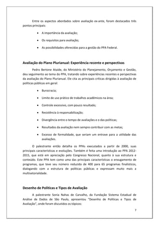 Entre os aspectos abordados sobre avaliação ex-ante, foram destacados três
pontos principais:

              A importância da avaliação;

              Os requisitos para avaliação;

              As possibilidades oferecidas para a gestão do PPA Federal.



Avaliação do Plano Plurianual: Experiência recente e perspectivas
        Pedro Bertone Ataíde, do Ministério do Planejamento, Orçamento e Gestão,
deu seguimento ao tema do PPA, tratando sobre experiências recentes e perspectivas
da avaliação do Plano Plurianual. Ele cita as principais críticas dirigidas à avaliação de
políticas públicas em geral:

              Burocracia;

              Limite de uso prático de trabalhos acadêmicos na área;

              Controle excessivo, com pouco resultado;

              Resistência à responsabilização;

              Divergência entre o tempo de avaliações e o das políticas;

              Resultados da avaliação nem sempre contribuir com as metas;

              Excesso de formalidade, que seriam um entrave para a utilidade das
               avaliações.

       O palestrante então detalha os PPAs executados a partir de 2000, suas
principais características e evoluções. Também é feita uma introdução ao PPA 2012-
2015, que está em apreciação pelo Congresso Nacional, quanto à sua estrutura e
conteúdo. Este PPA tem como uma das principais características o enxugamento de
programas, que teve seu número reduzido de 400 para 65 programas finalísticos,
dialogando com a estrutura de políticas públicas e expressam muito mais a
multisetorialidade.



Desenho de Políticas e Tipos de Avaliação
       A palestrante Sonia Nahas de Carvalho, da Fundação Sistema Estadual de
Análise de Dados de São Paulo, apresentou “Desenho de Políticas e Tipos de
Avaliação”, onde foram discutidos os tópicos:
                                                                                        7
 
