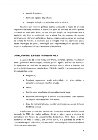    Agenda do governo;

              Formação e gestão de políticas;

              Tipologia, avaliação e processos de políticas públicas.

       Ressaltou que entender políticas públicas pressupõe a noção de processo
requerendo revisões periódicas. A avaliação é parte do processo da política pública
ocorrendo ao longo dele. Assim, um dos principais insights de sua palestra é que a
avaliação não deve ser confundida com a etapa final do processo. Os agentes
continuamente interferem ao longo dos diversos estágios, representando um contínuo
de tomada de decisões. O ideal seria que a avaliação fosse feita sobre cada passo,
desde a formação da agenda, formulação, até a implementação das políticas e nos
impactos ou efeitos sociais decorrentes das ações públicas.



Oferta, demanda e práticas recentes em M&A
       O segundo dia do evento iniciou com “Oferta, demanda e práticas recentes em
M&A”, palestra de Márcia Joppert, diretora geral da Agência Brasileira de Avaliação.
Ela apresentou os resultados de pesquisa efetuada sobre a oferta e demanda dos
serviços de Monitoramento e Avaliação do PPA União 2008/2011. A pesquisa englobou
diversos pontos, como:

              Frequência;

              Principais provedores, sendo universidades no setor público e
               consultores individuais na esfera privada;

              Temas;

              Opinião sobre a qualidade, considerada em geral baixa;

              Problemas metodológicos e técnicos mais recorrentes, como desenho
               de projetos e busca por bons indicadores;

              Grau de institucionalização, considerado inexistente, apesar de haver
               tendência positiva.

        A palestrante conclui que, mesmo com os avanços na área, ainda há pouca
demanda de M&A dos órgãos públicos, devido a fatores como a demora de
contratação em função de procedimentos burocráticos. Além disso, a oferta
acadêmica em M&A é escassa, com poucos cursos, e a qualidade de oferta foi
considerada regular. Além disso, existem déficits metodológicos e muitos problemas
técnicos a serem superados.

                                                                                  8
 