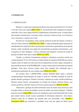 11
1 INTRODUÇÃO
1.1 APRESENTAÇÃO
Roraima é o estado mais setentrional do Brasil, possui área territorial de 225.116,10 km²
e tem Boa Vista como capital (IBGE, 2021). É seccionada pela linha imaginária do Equador,
sendo Boa Vista a única capital brasileira completamente no hemisfério norte. O estado abarca
duas fronteiras internacionais: Venezuela a norte e noroeste e Guiana ao leste. Ao sul limita-se
com o Amazonas e a sudeste com o Pará.
Do ponto de vista geológico ocupa a porção central do escudo das Guianas, inserido ao
norte do Cráton Amazonas (SANTOS et al., 2006). A região desempenha papel importante no
entendimento da evolução do Cráton e das principais características geotectônicas do escudo das
Guianas, sendo considerada uma região bem diversificada em domínios litoestruturais e, por
conseguinte em tipos litológicos - motivos suficientes para despertar o interesse de estudo de
geólogos do Brasil inteiro para a região (REIS et al., 2003).
Contudo, os primeiros levantamentos geológicos sistemáticos ocorreram somente por
volta da década de 70. Em 1975 realizou-se Projeto Radar na Amazônia (RADAM) que utilizou
imagens aéreas de radares de aviões para fins de mapeamentos de toda a região, estendendo-se
para todo Brasil através do RADAMBRASIL, os quais contêm inúmeras descrições de material
geológico. Além disso, diversos estudos atuais mais refinados têm contribuído para o
entendimento geodinâmico de sua evolução crustal (REIS et al., 2003).
Do convênio entre o DNPM/CPRM e projeto RADAM Brasil surgiu a primeira
compartimentação litoestratigráfica do estado na escala de 1:500.000, resultando na cisão de
grandes domínios geológicos: Domínio Uraricoera, composto por rochas vulcânica-plutônicas,
Domínio Guiana Central, correspondendo ao Cinturão das Guianas, Domínio Parima, com
terrenos graníticos e Domínio Anauá com terrenos granitos-gnaissicos (REIS et al, 2003).
Ainda assim, a geologia do estado de Roraima carece de estudos mais minuciosos, afim
de melhor definir os limites das unidades e descrever melhor seus termos litológicos. Trabalhos
pioneiros como de Fraga (2002) já elencavam unidades tais qual a Suíte Metamórfica Rio Urubu
para estudos futuros, devido à pouca quantidade de informações disponíveis. Anos depois,
inúmeros ainda são os trabalhos que apontam para essa necessidade, como Almeida e
Nascimento (2020) que classificam a localidade como uma das regiões do Brasil menos
 