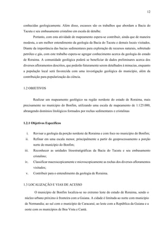 12
conhecidas geologicamente. Além disso, escassos são os trabalhos que abordam a Bacia do
Tacutu e seu embasamento cristalino em escala de detalhe.
Portanto, com esta atividade de mapeamento espera-se contribuir, ainda que de maneira
modesta, a um melhor entendimento da geologia da Bacia do Tacutu e demais locais visitados.
Diante da importância das bacias sedimentares para exploração de recursos naturais, sobretudo
petróleo e gás, com este trabalho espera-se agregar conhecimento acerca da geologia do estado
de Roraima. A comunidade geológica poderá se beneficiar de dados preliminares acerca dos
diversos afloramentos descritos, que poderão futuramente serem detalhados à minucias, enquanto
a população local será favorecida com uma investigação geológica do município, além da
contribuição para popularização da ciência.
1.2 OBJETIVOS
Realizar um mapeamento geológico na região nordeste do estado de Roraima, mais
precisamente no munícipio do Bonfim, utilizando uma escala de mapeamento de 1:125.000,
abrangendo domínios litológicos formados por rochas sedimentares e cristalinas
1.2.1 Objetivos Específicos
i. Revisar a geologia da porção nordeste de Roraima e com foco no município do Bonfim;
ii. Refinar em uma escala menor, principalmente a partir do geoprocessamento a porção
norte do município do Bonfim;
iii. Reconhecer as unidades litoestratigráficas da Bacia do Tacutu e seu embasamento
cristalino;
iv. Classificar macroscopicamente e microscopicamente as rochas dos diversos afloramentos
visitados;
v. Contribuir para o entendimento da geologia de Roraima.
1.3 LOCALIZAÇÃO E VIAS DE ACESSO
O município de Bonfim localiza-se no extremo leste do estado de Roraima, sendo o
núcleo urbano próximo à fronteira com a Guiana. A cidade é limitada ao norte com município
de Normandia; ao sul com o município de Caracaraí; ao leste com a República da Guiana e a
oeste com os municípios de Boa Vista e Cantá.
 