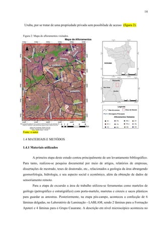 14
Urubu, por se tratar de uma propriedade privada sem possibilade de acesso (figura 2).
Figura 2: Mapa de afloramentos visitados.
Fonte: o autor
1.4 MATERIAIS E METÓDOS
1.4.1 Materiais utilizados
A primeira etapa deste estudo contou principalmente de um levantamento bibliográfico.
Para tanto, realizou-se pesquisa documental por meio de artigos, relatórios de empresas,
dissertações de mestrado, teses de doutorado, etc., relacionados a geologia da área abrangendo
geomorfologia, hidrologia, e seu aspecto social e econômico, além da obtenção de dados de
sensoriamento remoto.
Para a etapa de excursão a área de trabalho utilizou-se ferramentas como martelos de
geólogo (petrográfico e estratigráfico) com porta-martelo, marretas e cinzeis e sacos plásticos
para guardar as amostras. Posteriormente, na etapa pós-campo, aconteceu a confecção de 6
lâminas delgadas, no Laboratório de Laminação - LABLAM, sendo 2 lâminas para a Formação
Apoteri e 4 lâminas para o Grupo Cauarane. A descrição em nível microscópico aconteceu no
 