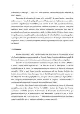 15
Laboratório de Petrologia - LABPETRO, onde se utilizou o microscópico de luz polarizada da
marca Nickon.
Para coleta de informações de campo se fez uso do GPS da marca Garmin, e para coletar
dados estruturais a bússola de geólogo (Brunton ou Clar) com estojo. Na descrição macroscópica
se utilizou a lupa binocular marca Opton, com aumento de 10x a 20x e cordão de amarração,
canivete múltiplas funções (suíço ou similar), caderneta de campo, de capa dura, com porta-
caderneta, lápis / grafite, borracha, régua pequena, transparente, milimetrada, imã, placa de
porcelana branca, fosca (para teste de traço), ácido clorídrico diluído (10%), em frasco, câmera
fotográfica, estojo, escala fotográfica padronizada, trena de bolso (5 a 10 m), mapas topográficos
e geológicos, fita crepe (para identificar amostras), pincel, óculos de proteção contra impacto de
fragmentos / lascas. As cores descritas para as amostras seguiram a classificação segundo a escala
de Munsell.
1.4.2 Métodos
Revisão bibliográfica sobre a geologia da região desde uma escala continental até um
nível mais específico no qual corresponde ao Domínio Guiana Central, porção leste do estado de
Roraima, destacando seu posicionamento geotectônico, geocronológico e litoestratigráfico.
Os dados de sensoriamento remoto, referentes as imagens ópticas do satélite LANDSAT
8, sensor OLI nas bandas espectrais de 2 a 8, dia 03/01/20230, na órbita ponto 232/58 com
resolução espacial de 30m e 15m após processamento em softwares de sistema de informação
geográfica (SIG), os quais foram fornecidos gratuitamente pelo site Serviço Geológico dos
Estados Unidos (United States Geological Survey- Earth Explorer). Em seguida adquiriu-se o
SRTM (Shuttle Radar Topography Mission), para gerar o Modelo de Elevação Digital (MDE) e
base cartográfica disponibilizada pelo Instituto Brasileiro de Geografia e Estatística (IBGE) e
geológica pela Companhia de Pesquisa de Recursos Minerais (CPRM).
Os referidos dados foram tratados e integrados em ambiente de sistema de informação
geográfica, através do software ArcGis 10.5 (ESRI - Instituto de Pesquisa de Sistemas
Ambientais e SPRING (Sistema de Informação de Informações Georreferenciadas), que
permitiram a elaboração de mapas diversos, como por exemplo, localização da área de estudo,
drenagem (anexos B, C e D), relevo (anexo E), zonas homólogas (anexo F) e o principal deles, o
mapa fotogeológico com os transectos realizados em campo (anexo G).
 