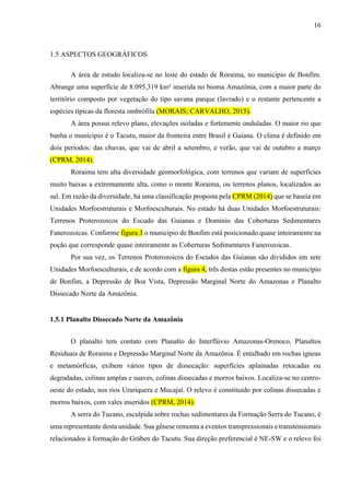 16
1.5 ASPECTOS GEOGRÁFICOS
A área de estudo localiza-se no leste do estado de Roraima, no município de Bonfim.
Abrange uma superfície de 8.095,319 km² inserida no bioma Amazônia, com a maior parte do
território composto por vegetação do tipo savana parque (lavrado) e o restante pertencente a
espécies típicas da floresta ombrófila (MORAIS; CARVALHO, 2015).
A área possui relevo plano, elevações isoladas e fortemente onduladas. O maior rio que
banha o munícipio é o Tacutu, maior da fronteira entre Brasil e Guiana. O clima é definido em
dois períodos: das chuvas, que vai de abril a setembro, e verão, que vai de outubro a março
(CPRM, 2014).
Roraima tem alta diversidade geomorfológica, com terrenos que variam de superfícies
muito baixas a extremamente alta, como o monte Roraima, ou terrenos planos, localizados ao
sul. Em razão da diversidade, há uma classificação proposta pela CPRM (2014) que se baseia em
Unidades Morfoestruturais e Morfoesculturais. No estado há duas Unidades Morfoestruturais:
Terrenos Proterozoicos do Escudo das Guianas e Domínio das Coberturas Sedimentares
Fanerozoicas. Conforme figura 3 o município de Bonfim está posicionado quase inteiramente na
poção que corresponde quase inteiramente as Coberturas Sedimentares Fanerozoicas.
Por sua vez, os Terrenos Proterozoicos do Escudos das Guianas são divididos em sete
Unidades Morfoesculturais, e de acordo com a figura 4, três destas estão presentes no município
de Bonfim, a Depressão de Boa Vista, Depressão Marginal Norte do Amazonas e Planalto
Dissecado Norte da Amazônia.
1.5.1 Planalto Dissecado Norte da Amazônia
O planalto tem contato com Planalto do Interflúvio Amazonas-Orenoco, Planaltos
Residuais de Roraima e Depressão Marginal Norte da Amazônia. É entalhado em rochas ígneas
e metamórficas, exibem vários tipos de dissecação: superfícies aplainadas retocadas ou
degradadas, colinas amplas e suaves, colinas dissecadas e morros baixos. Localiza-se no centro-
oeste do estado, nos rios Urariquera e Mucajaí. O relevo é constituído por colinas dissecadas e
morros baixos, com vales inseridos (CPRM, 2014).
A serra do Tucano, esculpida sobre rochas sedimentares da Formação Serra do Tucano, é
uma representante desta unidade. Sua gênese remonta a eventos transpressionais e transtensionais
relacionados à formação do Gráben do Tacutu. Sua direção preferencial é NE-SW e o relevo foi
 