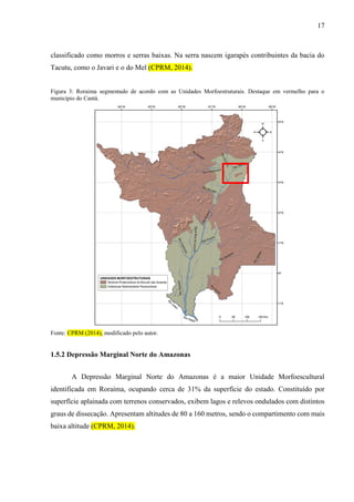 17
classificado como morros e serras baixas. Na serra nascem igarapés contribuintes da bacia do
Tacutu, como o Javari e o do Mel (CPRM, 2014).
Figura 3: Roraima segmentado de acordo com as Unidades Morfoestruturais. Destaque em vermelho para o
município do Cantá.
Fonte: CPRM (2014), modificado pelo autor.
1.5.2 Depressão Marginal Norte do Amazonas
A Depressão Marginal Norte do Amazonas é a maior Unidade Morfoescultural
identificada em Roraima, ocupando cerca de 31% da superfície do estado. Constituído por
superfície aplainada com terrenos conservados, exibem lagos e relevos ondulados com distintos
graus de dissecação. Apresentam altitudes de 80 a 160 metros, sendo o compartimento com mais
baixa altitude (CPRM, 2014).
 
