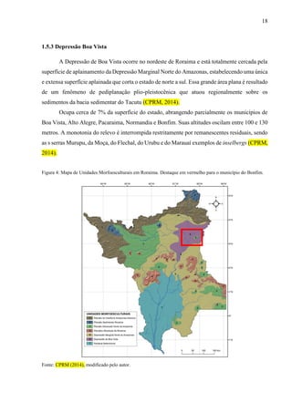 18
1.5.3 Depressão Boa Vista
A Depressão de Boa Vista ocorre no nordeste de Roraima e está totalmente cercada pela
superfície de aplainamento da Depressão Marginal Norte do Amazonas, estabelecendo uma única
e extensa superfície aplainada que corta o estado de norte a sul. Essa grande área plana é resultado
de um fenômeno de pediplanação plio-pleistocênica que atuou regionalmente sobre os
sedimentos da bacia sedimentar do Tacutu (CPRM, 2014).
Ocupa cerca de 7% da superfície do estado, abrangendo parcialmente os municípios de
Boa Vista, Alto Alegre, Pacaraima, Normandia e Bonfim. Suas altitudes oscilam entre 100 e 130
metros. A monotonia do relevo é interrompida restritamente por remanescentes residuais, sendo
as s serras Murupu, da Moça, do Flechal, do Urubu e do Marauaí exemplos de inselbergs (CPRM,
2014).
Figura 4: Mapa de Unidades Morfoesculturais em Roraima. Destaque em vermelho para o município do Bonfim.
Fonte: CPRM (2014), modificado pelo autor.
 