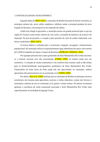 19
1.6 POTENCIALIDADE GEOECONÔMICA
Segundo dados do IBGE (2021) o município de Bonfim faz parte do bioma Amazônia, as
principais culturas são: arroz, milho, mandioca e abóbora, sendo o principal produtor de arroz
irrigado de Roraima, com perspectivas de expansão da cultura.
Ainda com relação à agricultura, o município possui um grande potencial para a soja (na
região do Tucano) e para outras culturas de ciclo curto, a exemplo da melancia, da acerola e do
maracujá. Na área da pecuária, a vocação é para pecuária de corte de caráter tradicional, com
baixos rendimentos IBGE (2021).
O recurso hídrico é utilizado para o ecoturismo, irrigação, navegação e abastecimento
populacional. No município utiliza-se majoritariamente água subterrânea dos poços sob controle
da CAER (Companhia de Águas e Esgoto de Roraima) (MORAES; JORDÃO, 2002).
Nos igarapés próximos dos corpos granitoides da Suíte Metamórfica Rio Urubu encontra-
se o mineral zirconita com alta concentração (CPRM, 1999), no entanto ainda sem uso
econômico. A extração de rochas ornamentais é um comércio bem comum, onde se dão ênfase
para os biotita-hornblenda monzograníticos porfiríticos da Suíte Metamórfica Rio Urubu.
Charnockitos da Suíte Serra da Prata ainda não são aproveitados no município, embora
apresentem alto potencial para uso na construção civil (CPRM, 2008).
Por último, Reis et al. (2003) indicam que no município de Bonfim os principais recursos
econômicos são insumos para agricultura, recursos e rochas industriais, metais não ferrosos e
semimetais, material de uso na construção civil, gemas e metais nobres. Os autores novamente
apontam a ocorrência de rocha ornamental associada a Suíte Metamórfica Rio Urubu mais
especificamente na localidade do Igarapé Arraia.
 