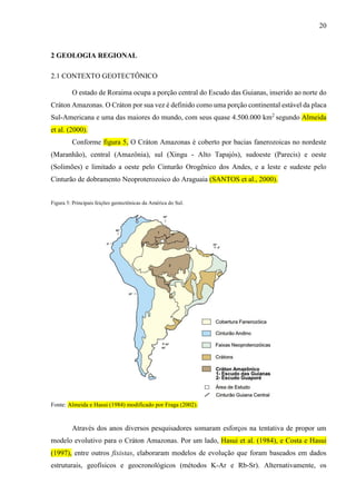 20
2 GEOLOGIA REGIONAL
2.1 CONTEXTO GEOTECTÔNICO
O estado de Roraima ocupa a porção central do Escudo das Guianas, inserido ao norte do
Cráton Amazonas. O Cráton por sua vez é definido como uma porção continental estável da placa
Sul-Americana e uma das maiores do mundo, com seus quase 4.500.000 km2
segundo Almeida
et al. (2000).
Conforme figura 5, O Cráton Amazonas é coberto por bacias fanerozoicas no nordeste
(Maranhão), central (Amazônia), sul (Xingu - Alto Tapajós), sudoeste (Parecis) e oeste
(Solimões) e limitado a oeste pelo Cinturão Orogênico dos Andes, e a leste e sudeste pelo
Cinturão de dobramento Neoproterozoico do Araguaia (SANTOS et al., 2000).
Figura 5: Principais feições geotectônicas da América do Sul.
Fonte: Almeida e Hasui (1984) modificado por Fraga (2002).
Através dos anos diversos pesquisadores somaram esforços na tentativa de propor um
modelo evolutivo para o Cráton Amazonas. Por um lado, Hasui et al. (1984), e Costa e Hasui
(1997), entre outros fixistas, elaboraram modelos de evolução que foram baseados em dados
estruturais, geofísicos e geocronológicos (métodos K-Ar e Rb-Sr). Alternativamente, os
 