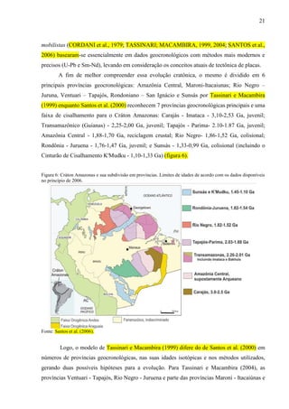 21
mobilistas (CORDANI et al., 1979; TASSINARI; MACAMBIRA, 1999, 2004; SANTOS et al.,
2006) basearam-se essencialmente em dados geocronológicos com métodos mais modernos e
precisos (U-Pb e Sm-Nd), levando em consideração os conceitos atuais de tectônica de placas.
A fim de melhor compreender essa evolução cratônica, o mesmo é dividido em 6
principais províncias geocronológicas: Amazônia Central, Maroni-Itacaiunas; Rio Negro –
Juruna, Ventuari – Tapajós, Rondoniano – San Ignácio e Sunsás por Tassinari e Macambira
(1999) enquanto Santos et al. (2000) reconhecem 7 províncias geocronológicas principais e uma
faixa de cisalhamento para o Cráton Amazonas: Carajás - Imataca - 3,10-2,53 Ga, juvenil;
Transamazônico (Guianas) - 2,25-2,00 Ga, juvenil; Tapajós - Parima- 2.10-1.87 Ga, juvenil;
Amazônia Central - 1,88-1,70 Ga, reciclagem crustal; Rio Negro- 1,86-1,52 Ga, colisional;
Rondônia - Juruena - 1,76-1,47 Ga, juvenil; e Sunsás - 1,33-0,99 Ga, colisional (incluindo o
Cinturão de Cisalhamento K'Mudku - 1,10-1,33 Ga) (figura 6).
Figura 6: Cráton Amazonas e sua subdivisão em províncias. Limites de idades de acordo com os dados disponíveis
no princípio de 2006.
Fonte: Santos et al. (2006).
Logo, o modelo de Tassinari e Macambira (1999) difere do de Santos et al. (2000) em
números de províncias geocronológicas, nas suas idades isotópicas e nos métodos utilizados,
gerando duas possíveis hipóteses para a evolução. Para Tassinari e Macambira (2004), as
províncias Ventuari - Tapajós, Rio Negro - Juruena e parte das províncias Maroni - Itacaiúnas e
 