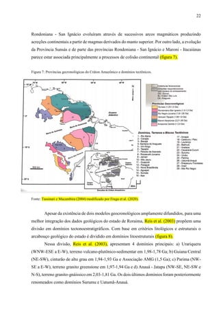 22
Rondoniana - San Ignácio evoluíram através de sucessivos arcos magmáticos produzindo
acreções continentais a partir de magmas derivados do manto superior. Por outro lado, a evolução
da Província Sunsás e de parte das províncias Rondoniana - San Ignácio e Maroni - Itacaiúnas
parece estar associada principalmente a processos de colisão continental (figura 7).
Figura 7: Províncias gecronológicas do Cráton Amazônico e domínios tectônicos.
Fonte: Tassinari e Macambira (2004) modificado por Fraga et al. (2020).
Apesar da existência de dois modelos geocronológicos amplamente difundidos, para uma
melhor integração dos dados geológicos do estado de Roraima, Reis et al. (2003) propõem uma
divisão em domínios tectonoestratigráficos. Com base em critérios litológicos e estruturais o
arcabouço geológico do estado é dividido em domínios litoestruturais (figura 8).
Nessa divisão, Reis et al. (2003), apresentam 4 domínios principais: a) Urariquera
(WNW-ESE a E-W), terreno vulcano-plutônico-sedimentar em 1,98-1,78 Ga; b) Guiana Central
(NE-SW), cinturão de alto grau em 1,94-1,93 Ga e Associação AMG (1,5 Ga); c) Parima (NW-
SE a E-W), terreno granito greenstone em 1,97-1,94 Ga e d) Anauá - Jatapu (NW-SE, NE-SW e
N-S), terreno granito-gnáissico em 2,03-1,81 Ga. Os dois últimos domínios foram posteriormente
renomeados como domínios Surumu e Uatumã-Anauá.
 