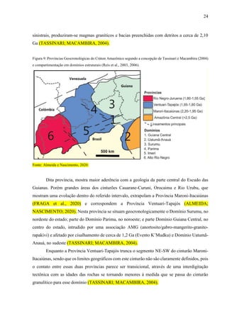 24
sinistrais, produziram-se magmas graníticos e bacias preenchidas com detritos a cerca de 2,10
Ga (TASSINARI; MACAMBIRA, 2004).
Figura 9: Províncias Geocronológicas do Cráton Amazônico segundo a concepção de Tassinari e Macambira (2004)
e compartimentação em domínios estruturais (Reis et al., 2003, 2006).
Fonte: Almeida e Nascimento, 2020.
Dita província, mostra maior aderência com a geologia da parte central do Escudo das
Guianas. Porém grandes áreas dos cinturões Cauarane-Curuni, Orocaima e Rio Urubu, que
mostram uma evolução dentro do referido intervalo, extrapolam a Província Maroni-Itacaiúnas
(FRAGA et al., 2020) e correspondem a Província Ventuari-Tapajós (ALMEIDA;
NASCIMENTO; 2020). Nesta província se situam geocronologicamente o Domínio Surumu, no
nordeste do estado; parte do Domínio Parima, no noroeste; e parte Domínio Guiana Central, no
centro do estado, intrudido por uma associação AMG (anortosito/gabro-mangerito-granito-
rapakivi) e afetado por cisalhamento de cerca de 1,2 Ga (Evento K’Mudku) e Domínio Uatumã-
Anauá, no sudeste (TASSINARI; MACAMBIRA, 2004).
Enquanto a Província Ventuari-Tapajós trunca o segmento NE-SW do cinturão Maroni-
Itacaiúnas, sendo que os limites geográficos com este cinturão não são claramente definidos, pois
o contato entre essas duas províncias parece ser transicional, através de uma interdigitação
tectônica com as idades das rochas se tornando menores à medida que se passa do cinturão
granulítico para esse domínio (TASSINARI; MACAMBIRA, 2004).
 
