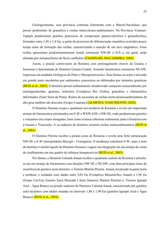 25
Geologicamente, essa província contrasta fortemente com a Maroni-Itacaiúnas, que
possui predomínio de granulitos e rochas metavulcano-sedimentares. Na Província Ventuari-
Tapajós predominam granitos gnáissicos de composição quartzo-diorítica a granodiorítica,
formados entre 1,95 e 1,8 Ga, a partir de processos de diferenciação mantélica ocorridos pouco
tempo antes da formação das rochas, caracterizando a atuação de um arco magmático. Estas
rochas apresentam predominantemente trends estruturais NW-SE e N-S e, em geral, estão
afetadas por metamorfismo da fácies anfibolito (TASSINARI; MACAMBIRA, 2004).
Assim, a porção centro-norte de Roraima com prolongamento através da Guiana e
Suriname é denominada de Domínio Guiana Central. Assinala lineamentos estruturais NE-SW,
impressos em unidades litológicas do Paleo e Mesoproterozoico. Seus limites ao norte e sul estão
em grande parte encobertos por sedimentos cenozoicos ou obliterados por intrusões graníticas
(REIS et al., 2003). O domínio possui embasamento ortoderivado composto essencialmente por
(meta)granitoides, gnaisses, milonitos (Complexo Rio Urubu), granulitos e charnockitos
deformados (Suíte Serra da Prata). Restos de sucessões de rochas metavulcanossedimentares de
alto grau também são descritas (Grupo Cauarane) (ALMEIDA; NASCIMENTO, 2020).
O Domínio Surumu ocupa o quadrante nor-nordeste de Roraima e revela um importante
arranjo de lineamentos estruturados em E-W a WNW-ESE e NW-SE, onde predominam granitos
e vulcanitos em corpos alongados, bem como extensa cobertura sedimentar junto à fronteira com
a Guiana e Venezuela. A su-sudoeste do domínio ocorrem rochas metassedimentares (REIS et
al., 2003).
O Domínio Parima recobre a porção oeste de Roraima e revela uma forte estruturação
NW-SE a E-W (mesopotâmia Mucajaí - Urariquera). O arcabouço estrutural E-W, mais a leste
do domínio é similar àquele do Domínio Surumu e sugere sua integração em um arranjo de zonas
de cisalhamento em um quadro de esforços transpressivos (REIS et al., 2003).
Por último, o Domínio Uatumã-Anauá recobre o quadrante sudeste de Roraima e articula-
se em um arranjo de lineamentos com direções NW-SE e NE-SW, com duas principais áreas de
ocorrência de granitos neste domínio: o Terreno Martins Pereira–Anauá, localizado na parte norte
e nordeste, e unidades com idades entre 2,03 Ga (Complexo Metamórfico Anauá) a 1,96 Ga
(Grupo Uai-Uai, Granito Serra Dourada e Suíte Intrusiva Martins Pereira) e; Terreno Igarapé
Azul - Água Branca na porção sudoeste do Domínio Uatumã-Anauá, caracterizado por granitos
calci-alcalinos com idades situadas no intervalo 1,88 a 1,90 Ga (granitos Igarapé Azul e Água
Branca) (REIS et al., 2003).
 