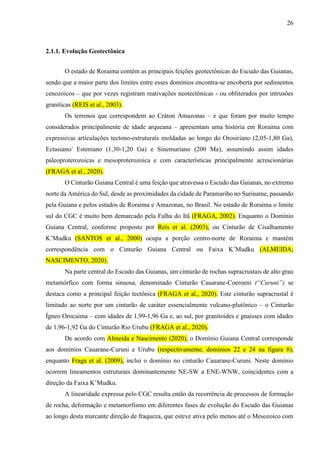 26
2.1.1. Evolução Geotectônica
O estado de Roraima contém as principais feições geotectônicas do Escudo das Guianas,
sendo que a maior parte dos limites entre esses domínios encontra-se encoberta por sedimentos
cenozoicos – que por vezes registram reativações neotectônicas - ou obliterados por intrusões
graníticas (REIS et al., 2003).
Os terrenos que correspondem ao Cráton Amazonas – e que foram por muito tempo
considerados principalmente de idade arqueana – apresentam uma história em Roraima com
expressivas articulações tectono-estruturais moldadas ao longo do Orosiriano (2,05-1,80 Ga),
Ectasiano/ Esteniano (1,30-1,20 Ga) e Sinemuriano (200 Ma), assumindo assim idades
paleoproterozoicas e mesoproterozoica e com características principalmente acrescionárias
(FRAGA et al., 2020).
O Cinturão Guiana Central é uma feição que atravessa o Escudo das Guianas, no extremo
norte da América do Sul, desde as proximidades da cidade de Paramaribo no Suriname, passando
pela Guiana e pelos estados de Roraima e Amazonas, no Brasil. No estado de Roraima o limite
sul do CGC é muito bem demarcado pela Falha do Itã (FRAGA, 2002). Enquanto o Domínio
Guiana Central, conforme proposto por Reis et al. (2003), ou Cinturão de Cisalhamento
K’Mudku (SANTOS et al., 2000) ocupa a porção centro-norte de Roraima e mantém
correspondência com o Cinturão Guiana Central ou Faixa K’Mudku (ALMEIDA;
NASCIMENTO, 2020).
Na parte central do Escudo das Guianas, um cinturão de rochas supracrustais de alto grau
metamórfico com forma sinuosa, denominado Cinturão Cauarane-Coeroeni (“Curuni”) se
destaca como a principal feição tectônica (FRAGA et al., 2020). Este cinturão supracrustal é
limitado ao norte por um cinturão de caráter essencialmente vulcano-plutônico – o Cinturão
Ígneo Orocaima – com idades de 1,99-1,96 Ga e, ao sul, por granitoides e gnaisses com idades
de 1,96-1,92 Ga do Cinturão Rio Urubu (FRAGA et al., 2020).
De acordo com Almeida e Nascimento (2020), o Domínio Guiana Central corresponde
aos domínios Cauarane-Curuni e Urubu (respectivamente, domínios 22 e 24 na figura 8),
enquanto Fraga et al. (2009), inclui o domínio no cinturão Cauarane-Curuni. Neste domínio
ocorrem lineamentos estruturais dominantemente NE-SW a ENE-WNW, coincidentes com a
direção da Faixa K’Mudku.
A linearidade expressa pelo CGC resulta então da recorrência de processos de formação
de rocha, deformação e metamorfismo em diferentes fases de evolução do Escudo das Guianas
ao longo desta marcante direção de fraqueza, que esteve ativa pelo menos até o Mesozoico com
 