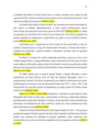 27
a instalação do Graben do Tacutu. Dessa forma, as feições estruturais mais antigas de cada
segmento do CGC evoluíram, da mesma forma, durante eventos deformacionais distintos, e sob
diferentes condições de temperatura (FRAGA, 2002).
O conjunto mais antigo de feições no DGC, que caracteriza um evento denominado D1,
está restrito às unidades paleoproterozoicas e inclui feições deformacionais dúcteis
desenvolvidas sob temperaturas muito altas a partir de 600o
-650o
C (FRAGA, 2002). As idades
se concentram no intervalo de 1,96-1,92 Ga, com um máximo em 1,95-1,93 Ga e registram um
período importante de magmatismo e metamorfismo na região a sul do Cinturão Cauarane-
Curuni (FRAGA et al., 2020).
Contrastando com o magmatismo de nível crustal raso bem preservado ao norte do
Cinturão Cauarane-Curuni ao longo do Cinturão Ígneo Orocaima, o Cinturão Rio Urubu é
composto por granitoides e gnaisses foliados e migmatitos, incluindo lentes de granulito
(FRAGA et al., 2020).
No Brasil, o Cinturão Rio Urubu compreende granitoides e gnaisses do tipo A das
unidades Igarapé Branco e Igarapé Miracelha, rochas charnockíticas da Suíte Serra da Prata,
corpos gabroicos deformados, granitos do tipo S da unidade Curuxuim e granulitos da unidade
Barauana, além de granitoides e gnaisses do Cinturão Rio Urubu, ainda pobremente caracterizado
(FRAGA et al., 2020).
As idades obtidas para os gnaisses Igarapé Branco e Igarapé Miracelha e rochas
charnockíticas da Suíte Intrusiva Serra da Prata são bastante concordantes entre si, e
geologicamente coerentes. Os valores, interpretados como idades de cristalização dos diversos
protólitos ígneos, concentram-se em um intervalo de 10 Ma, entre 1.933 ± 1 Ma e 1.943 ± 5 Ma
caracterizando um importante período de magmatismo na porção central do Cinturão Guiana
Central (CGC) (FRAGA, 2002).
Fraga et al. (1998) e Fraga (2000) propuseram a colocação de granitoides da Suíte
Metamórfica Rio Urubu no CGC, após o metamorfismo de alto grau e deformação polifásica
registrados pelas supracrustais (Kanuku e Cauarane). Estes granitoides foram posteriormente
deformados sob temperaturas das fácies anfibolito, durante um evento deformacional então
denominado Guiana Central (FRAGA, 2000).
Os gnaisses da Suíte Metamórfica Rio Urubu dispõem idades em 1.943 ± 7 Ma, possuem
geoquímica comparável àquela de granitos do tipo I, onde é sugerido o retrabalhamento de fontes
crustais com assinatura de subducção na geração magmática, sendo improvável uma
correspondência com suítes calcialcalinas expandidas de arcos magmáticos modernos (REIS et
al., 2003).
 