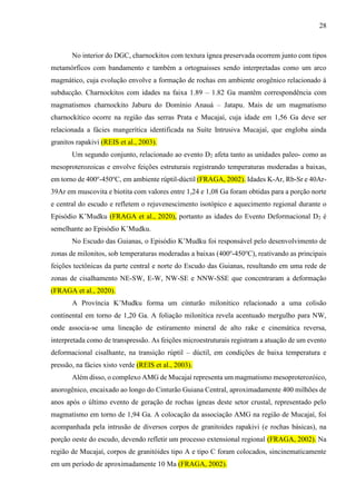 28
No interior do DGC, charnockitos com textura ígnea preservada ocorrem junto com tipos
metamórficos com bandamento e também a ortognaisses sendo interpretadas como um arco
magmático, cuja evolução envolve a formação de rochas em ambiente orogênico relacionado à
subducção. Charnockitos com idades na faixa 1.89 – 1.82 Ga mantêm correspondência com
magmatismos charnockito Jaburu do Domínio Anauá – Jatapu. Mais de um magmatismo
charnockítico ocorre na região das serras Prata e Mucajaí, cuja idade em 1,56 Ga deve ser
relacionada a fácies mangerítica identificada na Suíte Intrusiva Mucajaí, que engloba ainda
granitos rapakivi (REIS et al., 2003).
Um segundo conjunto, relacionado ao evento D2 afeta tanto as unidades paleo- como as
mesoproterozoicas e envolve feições estruturais registrando temperaturas moderadas a baixas,
em torno de 400o
-450o
C, em ambiente rúptil-dúctil (FRAGA, 2002). Idades K-Ar, Rb-Sr e 40Ar-
39Ar em muscovita e biotita com valores entre 1,24 e 1,08 Ga foram obtidas para a porção norte
e central do escudo e refletem o rejuvenescimento isotópico e aquecimento regional durante o
Episódio K’Mudku (FRAGA et al., 2020), portanto as idades do Evento Deformacional D2 é
semelhante ao Episódio K’Mudku.
No Escudo das Guianas, o Episódio K’Mudku foi responsável pelo desenvolvimento de
zonas de milonitos, sob temperaturas moderadas a baixas (400o
-450o
C), reativando as principais
feições tectônicas da parte central e norte do Escudo das Guianas, resultando em uma rede de
zonas de cisalhamento NE-SW, E-W, NW-SE e NNW-SSE que concentraram a deformação
(FRAGA et al., 2020).
A Província K’Mudku forma um cinturão milonítico relacionado a uma colisão
continental em torno de 1,20 Ga. A foliação milonítica revela acentuado mergulho para NW,
onde associa-se uma lineação de estiramento mineral de alto rake e cinemática reversa,
interpretada como de transpressão. As feições microestruturais registram a atuação de um evento
deformacional cisalhante, na transição rúptil – dúctil, em condições de baixa temperatura e
pressão, na fácies xisto verde (REIS et al., 2003).
Além disso, o complexo AMG de Mucajaí representa um magmatismo mesoproterozóico,
anorogênico, encaixado ao longo do Cinturão Guiana Central, aproximadamente 400 milhões de
anos após o último evento de geração de rochas ígneas deste setor crustal, representado pelo
magmatismo em torno de 1,94 Ga. A colocação da associação AMG na região de Mucajaí, foi
acompanhada pela intrusão de diversos corpos de granitoides rapakivi (e rochas básicas), na
porção oeste do escudo, devendo refletir um processo extensional regional (FRAGA, 2002). Na
região de Mucajaí, corpos de granitóides tipo A e tipo C foram colocados, sincinematicamente
em um período de aproximadamente 10 Ma (FRAGA, 2002).
 