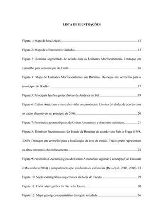 LISTA DE ILUSTRAÇÕES
Figura 1: Mapa de localização..................................................................................................12
Figura 2: Mapa de afloramentos visitados................................................................................13
Figura 3: Roraima segmentado de acordo com as Unidades Morfoestruturais. Destaque em
vermelho para o município do Cantá........................................................................................16
Figura 4: Mapa de Unidades Morfoesculturais em Roraima. Destaque em vermelho para o
município do Bonfim................................................................................................................17
Figura 5: Principais feições geotectônicas da América do Sul.................................................19
Figura 6: Cráton Amazonas e sua subdivisão em províncias. Limites de idades de acordo com
os dados disponíveis no princípio de 2006...............................................................................20
Figura 7: Províncias gecronológicas do Cráton Amazônico e domínios tectônicos. ...............21
Figura 8: Domínios litoestruturais do Estado de Roraima de acordo com Reis e Fraga (1998,
2000). Destaque em vermelho para a localização da área de estudo. Traços preto representam
os altos estruturais do embasamento. .......................................................................................22
Figura 9: Províncias Geocronológicas do Cráton Amazônico segundo a concepção de Tassinari
e Macambira (2004) e compartimentação em domínios estruturais (Reis et al., 2003, 2006). 23
Figura 10: Seção estratigráfica esquemática da bacia do Tacutu. ............................................29
Figura 11: Carta estratigráfica da Bacia do Tacutu. .................................................................30
Figura 12: Mapa geológico esquemático da região estudada...................................................36
 