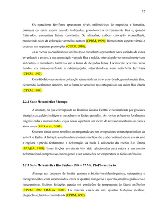32
Os metacherts ferríferos apresentam níveis milimétricos de magnetita e hematita,
possuem cor cinza escura quando inalterados, granulometria extremamente fina e, quando
fraturados, apresentam fratura conchoidal. Se alterados, exibem coloração avermelhada,
produzindo solos de coloração vermelho-carmim (CPRM, 1999). Demonstram aspecto vítreo, e
ocorrem em pequenas proporções (CPRM, 2010).
Já as rochas cálcissilicáticas, anfibolitos e metacherts apresentam cores variadas de cinza
esverdeado a escuro, e sua granulação varia de fina a média, intercalando- se normalmente com
anfibolitos e metacherts ferríferos sob a forma de delgados leitos. Localmente ocorrem como
bandas, cor cinza-esverdeado a esbranquiçado, intercalando-se com metacherts ferríferos
(CPRM, 1999).
Os anfibolitos apresentam coloração acinzentada a cinza- esverdeado, granulometria fina,
ocorrendo, localmente também, sob a forma de xenólitos nos ortognaisses das suítes Rio Urubu
(CPRM, 1999).
2.2.2 Suíte Metamórfica Murupu
A unidade, no que corresponde ao Domínio Guiana Central é caracterizada por gnaisses
kinzigíticos, calcissilicáticos e metacherts na fácies granulito. As rochas exibem-se localmente
migmatizadas e milonitizadas, cujas zonas espelham um efeito de retrometamorfismo na fácies
xisto verde (REIS et al., 2003).
Ocorrem ainda como xenólitos ou megaenclaves nos ortognaisses e (meta)granitóides da
suíte Rio Urubu. A foliação e/ou bandamento metamórfico não exibe continuidade na encaixante
e registra o prévio fechamento e deformação da bacia à colocação das rochas Rio Urubu
(FRAGA, 1999). Essas feições estruturais têm sido relacionadas pela autora a um evento
deformacional compressivo, heterogêneo e sob condições de temperatura da fácies anfibolito.
2.2.3 Suíte Metamórfica Rio Urubu - 1966 ± 37 Ma, Pb-Pb em zircão
Abrange um conjunto de biotita gnaisses e biotita-hornblenda-gnaisse, ortognaisse e
metagranitóides, com subordinadas lentes de quartzo mangerito e quartzo-jotunitos gnáissicos e
leucognaisses. Exibem foliações gerada sob condições de temperatura de fáceis anfibolito
(CPRM, 1999; FRAGA, 2002). Os minerais essenciais são: quartzo, feldspato alcalino,
plagioclásio, biotita e hornblenda (CPRM, 1999).
 