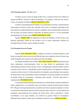 34
2.2.5 Formação Apoteri - 135 Ma Ar-Ar
No Brasil, ocorre ao norte da cidade de Boa Vista, a exemplo da Serra Nova Olinda; na
margem da BR-401, referente ao Morro do Redondo, e nas margens e leitos dos rios Arraia e
Tacutu, no município de Bonfim (EIRAS, KINOSHITA, 1990).
Constitui-se principalmente por basaltos, com características texturais e granulométricas
relativamente invariáveis, sendo estas: coloração cinza escuro a esverdeado, granulação muito
fina a afanítica e ampla distribuição de vesículas e amígdalas, onde as últimas podem perfazer até
10% da rocha, com formas esféricas e elipsoidais, de diâmetro entre 0,1 e 1,0 cm, preenchidas
principalmente por clorita e calcita (EIRAS, KINOSHITA, 1990).
Segundo CPRM (1999) nas adjacências do Morro do Redondo e do Rio Arraia, esses
derrames apresentam contato do tipo tectônico com as rochas sedimentares areníticas da
Formação Serra do Tucano, através da falha de Lethem.
2.2.6 Formação Serra do Tucano
Segundo Eiras e Kinoshita (1990), a unidade está restrita ao sinclinal homônimo, onde
forma, em superfície morros suaves de até 200m de altura, que compõem a Serra do Tucano, uma
feição fisiográfica que contrasta com a planura do interior do gráben.
Em trabalho detalhado nesta unidade, Reis; Nunes; Pinheiro (1994) determinaram duas
fácies sedimentares inter-relacionadas: fácies de canal (barras de granulometria fina),
representada por quartzo-arenitos maciços, creme a esbranquiçados, geometria tabular; arenitos
arcoseanos róseos, friáveis, e subordinados arenitos conglomeráticos com fragmentos caulínicos
e quartzosos (não seixosos). E a fácies de planície de inundação, representada por uma sequência
de arenitos finos, creme a amarelados e siltitos avermelhados via de regra oxidados, com estrutura
de grandes fendas de ressecamento e laminação plano paralela. Ocorrem ainda pelitos e
conglomerados (WANKLER, 2016).
As principais feições sedimentares relacionam-se a estratificações cruzadas acanaladas de
médio a grande porte a sets festonados (cujo vetor médio de direção de paleocorrente está para
SW / 208 graus) ciclos granodecrescentes ascendentes na forma de sequências regulares e cíclicas
no acúmulo de sedimentação, além de uma boa seleção de grãos; fácies de overbank (planície de
inundação), representada por uma sequência de arenitos finos, creme a amarelados, e siltitos
avermelhados via de regra oxidados, com estruturas de grandes fendas de ressecamento,
lâminação plano paralela, tímidas marcas onduladas assimétricas e flaser (REIS et al.,1994).
 
