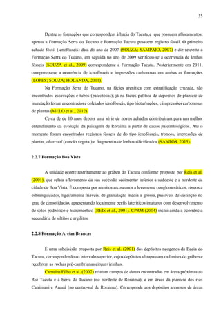 35
Dentre as formações que correspondem à bacia do Tacutu,e que possuem afloramentos,
apenas a Formação Serra do Tucano e Formação Tacutu possuem registro fóssil. O primeiro
achado fóssil (icnofósseis) data do ano de 2007 (SOUZA; SAMPAIO, 2007) e diz respeito a
Formação Serra do Tucano, em seguida no ano de 2009 verificou-se a ocorrência de lenhos
fósseis (SOUZA et al., 2009) correspondente a Formação Tacutu. Posteriormente em 2011,
comprovou-se a ocorrência de icnofósseis e impressões carbonosas em ambas as formações
(LOPES; SOUZA; HOLANDA, 2011).
Na Formação Serra do Tucano, na fácies arenítica com estratificação cruzada, são
encontrados escavações e tubos (paleotocas); já na fácies pelítica de depósitos de planície de
inundação foram encontrados e coletados icnofósseis, tipo bioturbações, e impressões carbonosas
de plantas (MELO et al., 2012).
Cerca de de 10 anos depois uma série de novos achados contribuiram para um melhor
entendimento da evolução da paisagem de Roraima a partir de dados paleontológicos. Até o
momento foram encontrados registros fósseis de do tipo icnofósseis, troncos, impressões de
plantas, charcoal (carvão vegetal) e fragmentos de lenhos silicificados (SANTOS, 2015).
2.2.7 Formação Boa Vista
A unidade ocorre restritamente ao gráben do Tacutu conforme proposto por Reis et al.
(2001), que relata afloramento da sua sucessão sedimentar inferior a sudoeste e a nordeste da
cidade de Boa Vista. É composta por arenitos arcoseanos a levemente conglomeráticos, róseos a
esbranquiçados, ligeiramente friáveis, de granulação média a grossa, passíveis de distinção no
grau de consolidação, apresentando localmente perfis lateríticos imaturos com desenvolvimento
de solos podzólico e hidromórfico (REIS et al., 2001). CPRM (2004) inclui ainda a ocorrência
secundária de siltitos e argilitos.
2.2.8 Formação Areias Brancas
É uma subdivisão proposta por Reis et al. (2001) dos depósitos neogenos da Bacia do
Tacutu, correspondendo ao intervalo superior, cujos depósitos ultrapassam os limites do gráben e
recobrem as rochas pré-cambrianas circunvizinhas.
Carneiro Filho et al. (2002) relatam campos de dunas encontrados em áreas próximas ao
Rio Tacutu e à Serra do Tucano (no nordeste de Roraima), e em áreas da planície dos rios
Catrimani e Anauá (no centro-sul de Roraima). Corresponde aos depósitos arenosos de áreas
 