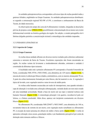 38
As unidades paleoproterozóicas correspondem a diversos tipos de rochas paraderivadas e
gnaisses foliados; englobados no Grupo Cauarane. As unidades paleoproterozoicas distribuem-
se segundo a estruturação regional NE-SW a E-W, e constituem o embasamento da Bacia do
Tacutu, de idade mesozoica.
As observações de campo dos cerca de 8 afloramentos visitados, integradas às descrições
prévias de projetos como CPRM (1999), possibilitaram a documentação de ao menos um evento
deformacional ocorrido na história geológica da região. Em adição, o estudo petrográfico de 6
lâminas delgadas permitiu a caracterização textural e mineralógica das unidades mapeadas.
3.2 UNIDADES LITOLÓGICAS
3.2.1 Aspectos de Campo
3.2.1.1 Grupo Cauarane
As rochas dessa unidade afloram em diversos morros isolados pela cobertura sedimentar
cenozoica a noroeste da Serra do Tucano. Excelentes exposições não foram encontradas na
região. As rochas variam de levemente a moderadamente alteradas, entretanto a unidade é
constituída de diferentes tipos texturais.
A localidade onde está o primeiro afloramento P5 corresponde a Fazenda Esmeralda do
Norte, coordenadas N08.19758 e W03.55482, cota altimétrica de 129 metros (figura 13-A). A
encosta do morro é coberta por blocos rolados, centimétricos, com os maiores alcançando 70 cm.
À parte da colina inteiramente formada por estes blocos, não há material in situ. A vegetação é
típica de lavrado, com vegetação rasteira e raras árvores de médio porte.
As rochas estão bastante escurecidas em razão do intemperismo, mas quando retirada a
capa de alteração é revelada uma coloração esbranquiçada, variando desde um tom mais rosado
até uma tonalidade acinzentada. Desde a base do morro até seu topo o material rochoso está
bastante fraturado (figura 13-B). A mineralogia principal é de quartzo, reconhecível pela cor
leitosa, e a fratura conchoidal. Além disso, aparece um incipiente acamamento em diversos
blocos (figura 13-C).
No afloramento P6, coordenadas N08.229457 e W03.54407, cota altimétrica de 148 m,
novamente trata-se da vertente de um morro, com vegetação muito semelhante ao afloramento
P5, à exceção da maior presença de arbusto de médio e baixo porte (figura 13-D). A rocha sã
apresenta coloração cinza escura, granulação média e um bandamento perceptível por conta da
distinção entre minerais máficos e félsicos.
 