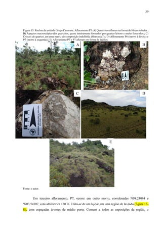 39
Figura 13: Rochas da unidade Grupo Cauarane. Afloramento P5: A) Quartizitos afloram na forma de blocos rolados.;
B) Aspectos macroscópico dos quartzitos, quase inteiramente formados por quartzo leitoso e muito fraturados.; C)
Cristais de quartzo, em uma matriz de composição indefinida (Gravauca?).; D) Afloramento P6 (morro à direita) e
P7 (morro à esquerda).; E) Afloramento P7 e P7 afloram em forma de lajedos.
Fonte: o autor.
Um terceiro afloramento, P7, ocorre em outro morro, coordenadas N08.24084 e
W03.54107, cota altimétrica 160 m. Trata-se de um lajedo em uma região de lavrado (figura 13-
E), com espaçadas árvores de médio porte. Comum a todos as exposições da região, o
A
D
B
C
E
 