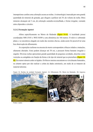40
intemperismo confere uma coloração escura as rochas. A mineralogia é marcada por uma grande
quantidade de minerais de granada, que chegam a perfazer até 2% do volume da rocha. Ditos
minerais alcançam até 3 cm, de coloração castanho-avermelhada, e forma irregular, variando
entre elipsoides e círculos.
3.2.1.2 Formação Apoteri
Aflora especificamente no Morro do Redondo (figura 14-A). A localidade possui
coordenadas N08.15101 e W03.54309 e cota altimétrica de 164 metros. O relevo é sobretudo
plano, e se encontrava alagado em razão das recentes chuvas, ainda assim foi possível ter uma
boa observação do afloramento.
As exposições rochosas na encosta do morro correspondem a blocos rolados e matacões,
altamente alterados. Estes podem alcançar até 30 cm, e possuem forma bastante irregular e
angular. Diversas rochas apresentam grande quantidade de pequenas cavidades, descritas como
vesículas ou amígdalas em função da forma e do tipo de mineral que as preenchem (figura 14-
B). Em menor número estão os lajedos. Os blocos maiores encontram-se visivelmente fraturados,
no entanto optou por não realizar a coleta de dados estruturais, em razão de se tratarem de
material alóctone.
Figura 14: Rochas da unidade Formação Apoteri. A) Afloramento P4, Morro do Redondo.; B) Aspectos
macroscópicos dos basaltos repletos de cavidades.
Fonte: o autor.
A B
 