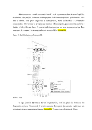 44
Sobreposto a esta camada, a camada 4 tem 1,5 m de espessura e coloração amarelo pálido,
novamente com porções vermelhas esbranquiçadas. Esta camada apresenta granulometria areia
fina a média, com grãos angulosos a subangulosos, baixa esfericidade e pobremente
selecionados. Novamente há presença de manchas esbranquiçadas, possivelmente caulinita e
óxidos e hidróxidos de ferro. É caracterizada internamente por uma estrutura maciça. Tem
espessura de cerca de 2 m, representada pela amostra P1A4 (figura 18).
Figura 18: Perfil litológico do afloramento P2.
Fonte: o autor.
O topo (camada 5) trata-se de um conglomerado, onde os grãos são formados por
fragmentos rochoso (litoclastos). É a única camada discordante das demais, registrando um
contato abruto com a camada subjacente (figura 18). Tem espessura de cerca de 30 cm.
 