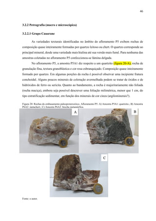46
3.2.2 Petrografia (macro e microscópica)
3.2.2.1 Grupo Cauarane
As variedades texturais identificadas no âmbito do afloramento P5 exibem rochas de
composição quase inteiramente formadas por quartzo leitoso ou chert. O quartzo corresponde ao
principal mineral, desde uma variedade mais hialina até sua versão mais fumê. Para nenhuma das
amostras coletadas no afloramento P5 confeccionou-se lâmina delgada.
No afloramento P5, a amostra P5A1 diz respeito a um quartzito (figura 20-A), rocha de
granulação fina, textura granoblástica e cor rosa esbranquiçado. Composição quase inteiramente
formado por quartzo. Em algumas porções da rocha é possível observar uma incipiente fratura
conchoidal. Alguns poucos minerais de coloração avermelhada podem se tratar de óxidos e de
hidróxidos de ferro ou sericita. Quanto ao bandamento, a rocha é majoritariamente não foliada
(rocha maciça), embora seja possível descrever uma foliação milimétrica, menor que 1 cm, do
tipo estratificação sedimentar, em função dos minerais de cor cinza (argilominerais?).
Figura 20: Rochas do embasamento paleoproterozóico. Afloramento P5: A) Amostra P5A1: quartzito.; B) Amostra
P6A2: metachert.; C) Amostra P6A3: brecha metamórfica.
Fonte: o autor.
A B
C
 