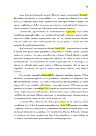 47
Ainda do mesmo afloramento, a amostra P5A2 diz respeito a um metachert (figura 20-
B), rocha de granulação fina, textura granoblástica e cor cinza esverdeado. Trata-se de uma rocha
maciça, de composição quartzo fumê e quartzo hialino, chert, e possivelmente calcedônia. Em
algumas porções é possível observar minerais completamente oxidados (hematita?), além de um
mineral de cor escura, brilhoso, que pode se tratar possivelmente de uma biotita.
A amostra P5A3 é possivelmente uma brecha metamórfica (figura 20-C). Possui textura
granoblástica, granulação média, e cor vermelho esbranquiçado. Minerais de quartzo hialino
preenchem cavidades formando pequenas drusas (entre 1 e 3 cm), além de fragmentos rochosos,
como por exemplo uma fina de camada de menos de 1 cm, que aparenta se tratar de uma rocha
sedimentar de granulometria muito fina.
No afloramento P6 ocorrem gnaisses foliados (figura 21-A), cinza a vermelho enegrecido.
A amostra P6A1 possui textura granoblástica, com pórfiros de feldspato alcalino. Apresenta
bandamento contínuo, e com a espessura milimétrica. A foliação S1 é conferida pela orientação
preferencial de agregados máficos e agregados de feldspatos, com cristais de feição ocelar de
aproximadamente 1 cm, destacando-se do restante da granulação fina. A mineralogia é de
minerais de coloração clara, quartzo branco e feldspatos alaranjados, além de ripas de
plagioclásio, intercalados com leitos de minerais mais escuros (máficas), como biotita e
anfibólio.
Com respeito a amostra P6A2 (figura 21-B), esta é muito semelhante a amostra P6A1, e
possui cinza a vermelho enegrecido, textura granoblástica, com pórfiros de feldspato alcalino.
Apresenta bandamento contínuo, e, no entanto, difere quanto a espessura das bandas, que podem
alcançar até 1 cm, e a granulação média. Quanto a composição, a amostra P6A2 apresenta maior
quantidade de feldspato alcalino (figura 21-C), seguido por minerais de coloração clara, quartzo
branco e plagioclásio, intercalados com leitos de minerais mais escuros (máficas), como biotita
e anfibólio. Os minerais de feldspato potássico de cor alaranjada possuem hábito prismático e
clivagem bem definida, alguns em forma oscelar maiores que 1 cm.
A amostra P7A1, afloramento P7, trata-se possivelmente de um migmatito, textura
granoblástica, com pórfiros de granada, granulação grossa (figura 21-D), cor cinza enegrecido.
Composta por minerais de coloração clara, quartzo branco e feldspatos alaranjados, plagioclásio,
lamelas de biotita e anfibólio, granada e possivelmente clorita. Minerais de feldspato potássico
bem formados, minerais de granada com até 1 cm, de forma circular, e em concentração de até
2% na rocha e secundariamente grandes minerais de biotita e plagioclásio.
 
