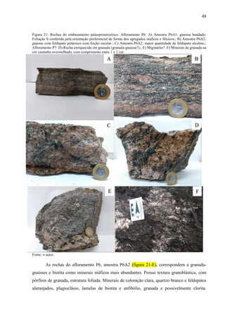 48
Figura 21: Rochas do embasamento paleoproterozóico. Afloramento P6: A) Amostra P6A1: gnaisse bandado.
Foliação S conferida pela orientação preferencial de forma dos agregados máficos e félsicos.; B) Amostra P6A2:
gnaisse com feldspato potássico com feição oscelar.; C) Amostra P6A2: maior quantidade de feldspato alcalino.;
Afloramento P7: D) Rocha enriquecida em granada (granada-gnaisse?).; E) Migmatito?. F) Minerais de granada na
cor castanho avermelhado, com comprimento entre 1 e 2 cm.
Fonte: o autor.
As rochas do afloramento P6, amostra P6A2 (figura 21-E), correspondem a granada-
gnaisses e biotita como minerais máficos mais abundantes. Possui textura granoblástica, com
pórfiros de granada, estrutura foliada. Minerais de coloração clara, quartzo branco e feldspatos
alaranjados, plagioclásio, lamelas de biotita e anfibólio, granada e possivelmente clorita.
A B
C D
E F
 