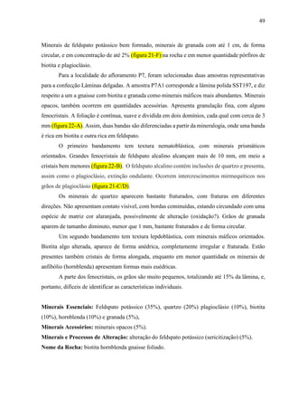 49
Minerais de feldspato potássico bem formado, minerais de granada com até 1 cm, de forma
circular, e em concentração de até 2% (figura 21-F) na rocha e em menor quantidade pórfiros de
biotita e plagioclásio.
Para a localidade do afloramento P7, foram selecionadas duas amostras representativas
para a confecção Lâminas delgadas. A amostra P7A1 corresponde a lâmina polida SST197, e diz
respeito a um a gnaisse com biotita e granada como minerais máficos mais abundantes. Minerais
opacos, também ocorrem em quantidades acessórias. Apresenta granulação fina, com alguns
fenocristais. A foliação é contínua, suave e dividida em dois domínios, cada qual com cerca de 3
mm (figura 22-A). Assim, duas bandas são diferenciadas a partir da mineralogia, onde uma banda
é rica em biotita e outra rica em feldspato.
O primeiro bandamento tem textura nematoblástica, com minerais prismáticos
orientados. Grandes fenocristais de feldspato alcalino alcançam mais de 10 mm, em meio a
cristais bem menores (figura 22-B). O feldspato alcalino contém inclusões de quartzo e presenta,
assim como o plagioclásio, extinção ondulante. Ocorrem intercrescimentos mirmequíticos nos
grãos de plagioclásio (figura 21-C/D).
Os minerais de quartzo aparecem bastante fraturados, com fraturas em diferentes
direções. Não apresentam contato visível, com bordas cominuídas, estando circundado com uma
espécie de matriz cor alaranjada, possivelmente de alteração (oxidação?). Grãos de granada
aparem de tamanho diminuto, menor que 1 mm, bastante fraturados e de forma circular.
Um segundo bandamento tem textura lepdoblástica, com minerais máficos orientados.
Biotita algo alterada, aparece de forma anédrica, completamente irregular e fraturada. Estão
presentes também cristais de forma alongada, enquanto em menor quantidade os minerais de
anfibólio (hornblenda) apresentam formas mais euédricas.
A parte dos fenocristais, os grãos são muito pequenos, totalizando até 15% da lâmina, e,
portanto, difíceis de identificar as características individuais.
Minerais Essenciais: Feldspato potássico (35%), quartzo (20%) plagioclásio (10%), biotita
(10%), hornblenda (10%) e granada (5%),
Minerais Acessórios: minerais opacos (5%).
Minerais e Processos de Alteração: alteração do feldspato potássico (sericitização) (5%).
Nome da Rocha: biotita hornblenda gnaisse foliado.
 