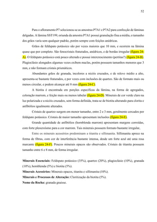 52
Para o afloramento P7 selecionou-se as amostras P7A1 e P7A2 para confecção de lâminas
delgadas. A lâmina SST199, oriunda da amostra P7A1 possui granulação fina a média, o tamanho
dos grãos varia sem qualquer padrão, porém sempre com feições anédricas.
Grãos de feldspato potássico são por vezes maiores que 10 mm, e ocorrem na lâmina
quase que por completo. São fenocristais fraturados, anédricos, e de bordas irregular (figura 24-
A). O feldspato potássico está pouco alterado e possui intercrescimento (pertitas?) (figura 24-B).
Plagioclásio alongados algumas vezes exibem maclas, porém possuem tamanhos menores que 3
mm, e não formam cristais prismáticos.
Abundantes grãos de granada, incolores a nicóis cruzados, e de relevo médio a alto,
apresenta-se bastante fraturados, e por vezes com inclusões de quartzo. São de formato mais ou
menos circular, e podem alcançar até 8 mm (figura 24-C).
A biotita é encontrada em porções específicas da lâmina, na forma de agregados,
coloração marrom, e feição mais ou menos tabular (figura 24-D). Minerais de cor verde claro na
luz polarizada e a nicóis cruzados, sem forma definida, trata-se de biotita alterando para clorita e
anfibólios igualmente alterados.
Cristais de quartzo surgem em menor tamanho, entre 2 e 3 mm, geralmente cercados por
feldspato potássico. Cristais de maior tamanho apresentam inclusões (figura 24-E).
Grande quantidade de anfibólios (hornblenda marrom) apresentam margens corroídas,
com forte pleocroísmo para a cor marrom. Tais minerais possuem formato bastante irregular,
Entre os minerais acessórios predominam a titanita e sillimanita. Sillimanita aprece na
forma de fibras, com cor de interferência bastante intensa, desde um forte azul até uma rosa
marcante (figura 24-F). Poucos minerais opacos são observados. Cristais de titanita possuem
tamanho entre 6 e 8 mm, de forma irregular.
Minerais Essenciais: Feldspato potássico (35%), quartzo (20%), plagioclásio (10%), granada
(10%), hornblenda (5%) e biotita (5%).
Minerais Acessórios: Minerais opacos, titanita e sillimanita (10%).
Minerais e Processos de Alteração: Cloritização da biotita (5%).
Nome da Rocha: granada gnaisse.
 