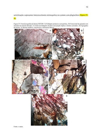 54
sericitização e apresentar intercrescimento mirmequítico no contato com plagioclásio (figura 25-
A).
Figura 25: Fotomicrografia da lâmina SST200: A) Feldspato potássico com pertitas.; B) Fenocristal de granada com
inclusão de mineral alterado.; C) Grãos de feldspato alcalino com junção tríplice e limites corroídos.; D) Agregados
de biotita.; E) Biotita anédrica, intersticial e sillimanita fibrosa.
Fonte: o autor.
A B
C D
E
1 mm
1 mm
1 mm
1 mm
1 mm
 