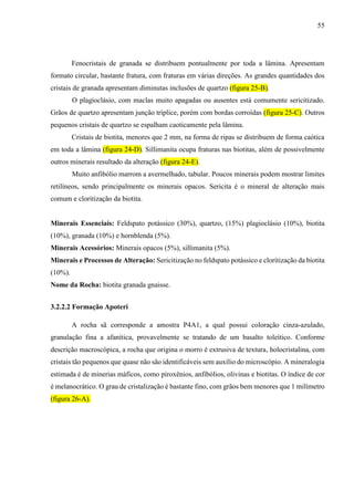 55
Fenocristais de granada se distribuem pontualmente por toda a lâmina. Apresentam
formato circular, bastante fratura, com fraturas em várias direções. As grandes quantidades dos
cristais de granada apresentam diminutas inclusões de quartzo (figura 25-B).
O plagioclásio, com maclas muito apagadas ou ausentes está comumente sericitizado.
Grãos de quartzo apresentam junção tríplice, porém com bordas corroídas (figura 25-C). Outros
pequenos cristais de quartzo se espalham caoticamente pela lâmina.
Cristais de biotita, menores que 2 mm, na forma de ripas se distribuem de forma caótica
em toda a lâmina (figura 24-D). Sillimanita ocupa fraturas nas biotitas, além de possivelmente
outros minerais resultado da alteração (figura 24-E).
Muito anfibólio marrom a avermelhado, tabular. Poucos minerais podem mostrar limites
retilíneos, sendo principalmente os minerais opacos. Sericita é o mineral de alteração mais
comum e cloritização da biotita.
Minerais Essenciais: Feldspato potássico (30%), quartzo, (15%) plagioclásio (10%), biotita
(10%), granada (10%) e hornblenda (5%).
Minerais Acessórios: Minerais opacos (5%), sillimanita (5%).
Minerais e Processos de Alteração: Sericitização no feldspato potássico e cloritização da biotita
(10%).
Nome da Rocha: biotita granada gnaisse.
3.2.2.2 Formação Apoteri
A rocha sã corresponde a amostra P4A1, a qual possui coloração cinza-azulado,
granulação fina a afanítica, provavelmente se tratando de um basalto toleítico. Conforme
descrição macroscópica, a rocha que origina o morro é extrusiva de textura, holocristalina, com
cristais tão pequenos que quase não são identificáveis sem auxílio do microscópio. A mineralogia
estimada é de minerias máficos, como piroxênios, anfibólios, olivinas e biotitas. O índice de cor
é melanocrático. O grau de cristalização é bastante fino, com grãos bem menores que 1 milímetro
(figura 26-A).
 