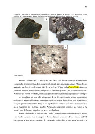 56
Figura 26: Características macroscópicas das rochas da Formação Apoteri. A) Amostra P4A1. Basalto de textura
afanítica.; B) Amostra P4A2. Basalto com amigdalas preenchidas principalmente por calcita e clorita.
Fonte: o autor.
Quanto a amostra P4A2, trata-se de uma rocha com textura afanítica, holocristalina.
equigranular e melanocrática. Esta se apresenta repleta de pequenas cavidades. Alguns blocos
podem ter o volume formado em até 30% de cavidades e 70% de rocha (figura 26-B). Quanto as
cavidades, estas são principalmente amígdalas, de formato elipsoidal, e por vezes mais circulares.
As rochas que contêm cavidades, são as que apresentam mais pronunciado processo de alteração.
As amígdalas no geral não ultrapassam 1 cm de comprimento, apesar apresentarem
coalescência. O preenchimento é sobretudo de calcita, mineral identificado pela baixa dureza,
clivagem proeminente em três direções e a rápida reação ao ácido clorídrico. Outros minerais
que as preenchem são a clorita e o quartzo. As vesículas apresentam tamanhos que variam de 0,2
mm a 1 mm, de formato irregular e por vezes arredondados.
Foram selecionadas as amostras P4A1 e P4A2 respectivamente representativas do basalto
e do basalto vesicular para confecção de lâmina delgada. A amostra P4A1, lâmina SST195
corresponde a uma rocha afanítica, de granulação muito fina, o que torna impossível a
A B
C
1 cm
 