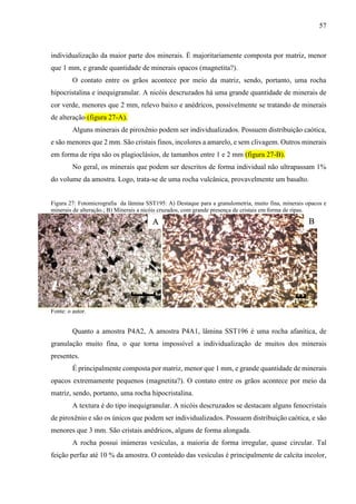 57
individualização da maior parte dos minerais. É majoritariamente composta por matriz, menor
que 1 mm, e grande quantidade de minerais opacos (magnetita?).
O contato entre os grãos acontece por meio da matriz, sendo, portanto, uma rocha
hipocristalina e inequigranular. A nicóis descruzados há uma grande quantidade de minerais de
cor verde, menores que 2 mm, relevo baixo e anédricos, possivelmente se tratando de minerais
de alteração (figura 27-A).
Alguns minerais de piroxênio podem ser individualizados. Possuem distribuição caótica,
e são menores que 2 mm. São cristais finos, incolores a amarelo, e sem clivagem. Outros minerais
em forma de ripa são os plagioclásios, de tamanhos entre 1 e 2 mm (figura 27-B).
No geral, os minerais que podem ser descritos de forma individual não ultrapassam 1%
do volume da amostra. Logo, trata-se de uma rocha vulcânica, provavelmente um basalto.
Figura 27: Fotomicrografia da lâmina SST195: A) Destaque para a granulometria, muito fina, minerais opacos e
minerais de alteração.; B) Minerais a nicóis cruzados, com grande presença de cristais em forma de ripas.
Fonte: o autor.
Quanto a amostra P4A2, A amostra P4A1, lâmina SST196 é uma rocha afanítica, de
granulação muito fina, o que torna impossível a individualização de muitos dos minerais
presentes.
É principalmente composta por matriz, menor que 1 mm, e grande quantidade de minerais
opacos extremamente pequenos (magnetita?). O contato entre os grãos acontece por meio da
matriz, sendo, portanto, uma rocha hipocristalina.
A textura é do tipo inequigranular. A nicóis descruzados se destacam alguns fenocristais
de piroxênio e são os únicos que podem ser individualizados. Possuem distribuição caótica, e são
menores que 3 mm. São cristais anédricos, alguns de forma alongada.
A rocha possui inúmeras vesículas, a maioria de forma irregular, quase circular. Tal
feição perfaz até 10 % da amostra. O conteúdo das vesículas é principalmente de calcita incolor,
A B
1 mm 1 mm
 