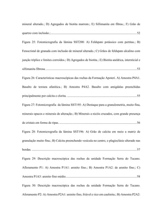 mineral alterado.; D) Agregados de biotita marrom.; E) Sillimanita em fibras.; F) Grão de
quartzo com inclusão.;..............................................................................................................52
Figura 25: Fotomicrografia da lâmina SST200: A) Feldspato potássico com pertitas.; B)
Fenocristal de granada com inclusão de mineral alterado.; C) Grãos de feldspato alcalino com
junção tríplice e limites corroídos.; D) Agregados de biotita.; E) Biotita anédrica, intersticial e
sillimanita fibrosa. ....................................................................................................................53
Figura 26: Características macroscópicas das rochas da Formação Apoteri. A) Amostra P4A1.
Basalto de textura afanítica.; B) Amostra P4A2. Basalto com amigdalas preenchidas
principalmente por calcita e clorita. .........................................................................................55
Figura 27: Fotomicrografia da lâmina SST195: A) Destaque para a granulometria, muito fina,
minerais opacos e minerais de alteração.; B) Minerais a nicóis cruzados, com grande presença
de cristais em forma de ripas....................................................................................................56
Figura 28: Fotomicrografia da lâmina SST196: A) Grão de calcita em meio a matriz de
granulação muito fina.; B) Calcita preenchendo vesícula no centro, e plagioclásio alterado nas
bordas. ......................................................................................................................................57
Figura 29: Descrição macroscópica das rochas da unidade Formação Serra do Tucano.
Afloramento P1: A) Amostra P1A1: arenito fino.; B) Amostra P1A2: de arenito fino.; C)
Amostra P1A3: arenito fino médio...........................................................................................58
Figura 30: Descrição macroscópica das rochas da unidade Formação Serra do Tucano.
Aforamento P2: A) Amostra P2A1: arenito fino, friável e rico em caulinita.; B) Amostra P2A2:
 
