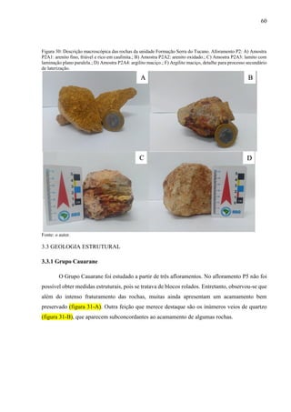 60
Figura 30: Descrição macroscópica das rochas da unidade Formação Serra do Tucano. Aforamento P2: A) Amostra
P2A1: arenito fino, friável e rico em caulinita.; B) Amostra P2A2: arenito oxidado.; C) Amostra P2A3: lamito com
laminação plano paralela.; D) Amostra P2A4: argilito maciço.; F) Argilito maciço, detalhe para processo secundário
de laterização.
Fonte: o autor.
3.3 GEOLOGIA ESTRUTURAL
3.3.1 Grupo Cauarane
O Grupo Cauarane foi estudado a partir de três afloramentos. No afloramento P5 não foi
possível obter medidas estruturais, pois se tratava de blocos rolados. Entretanto, observou-se que
além do intenso fraturamento das rochas, muitas ainda apresentam um acamamento bem
preservado (figura 31-A). Outra feição que merece destaque são os inúmeros veios de quartzo
(figura 31-B), que aparecem subconcordantes ao acamamento de algumas rochas.
A B
C D
 
